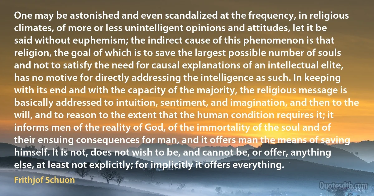 One may be astonished and even scandalized at the frequency, in religious climates, of more or less unintelligent opinions and attitudes, let it be said without euphemism; the indirect cause of this phenomenon is that religion, the goal of which is to save the largest possible number of souls and not to satisfy the need for causal explanations of an intellectual elite, has no motive for directly addressing the intelligence as such. In keeping with its end and with the capacity of the majority, the religious message is basically addressed to intuition, sentiment, and imagination, and then to the will, and to reason to the extent that the human condition requires it; it informs men of the reality of God, of the immortality of the soul and of their ensuing consequences for man, and it offers man the means of saving himself. It is not, does not wish to be, and cannot be, or offer, anything else, at least not explicitly; for implicitly it offers everything. (Frithjof Schuon)