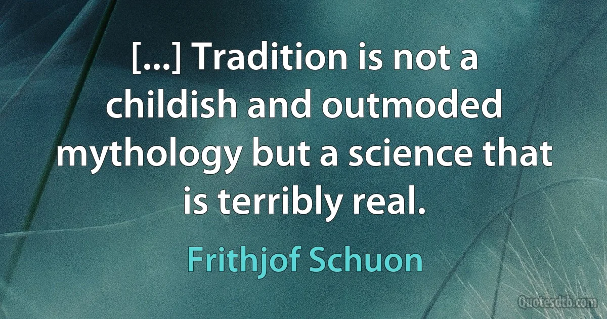 [...] Tradition is not a childish and outmoded mythology but a science that is terribly real. (Frithjof Schuon)