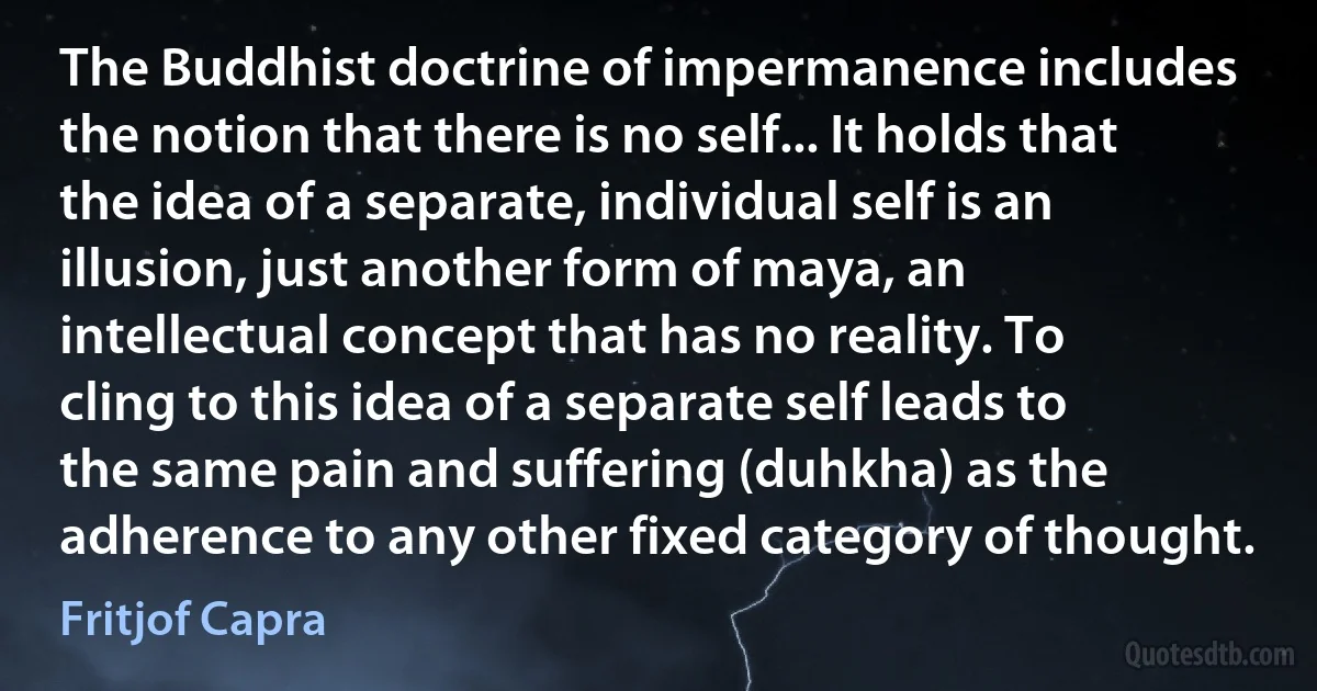 The Buddhist doctrine of impermanence includes the notion that there is no self... It holds that the idea of a separate, individual self is an illusion, just another form of maya, an intellectual concept that has no reality. To cling to this idea of a separate self leads to the same pain and suffering (duhkha) as the adherence to any other fixed category of thought. (Fritjof Capra)