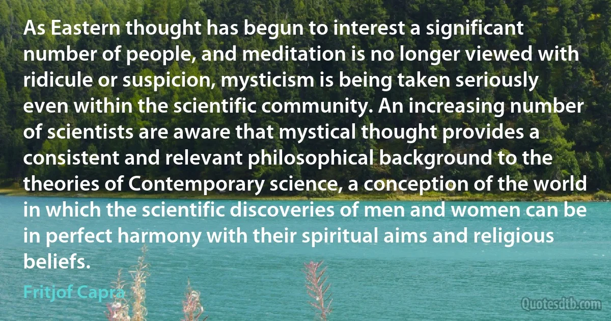 As Eastern thought has begun to interest a significant number of people, and meditation is no longer viewed with ridicule or suspicion, mysticism is being taken seriously even within the scientific community. An increasing number of scientists are aware that mystical thought provides a consistent and relevant philosophical background to the theories of Contemporary science, a conception of the world in which the scientific discoveries of men and women can be in perfect harmony with their spiritual aims and religious beliefs. (Fritjof Capra)