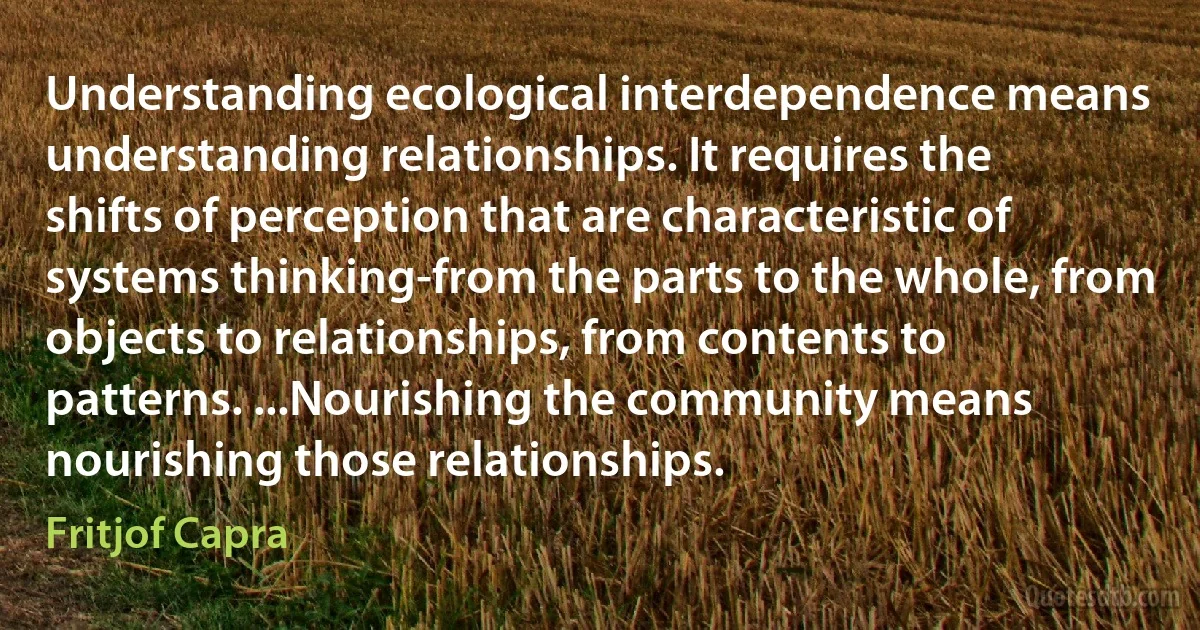 Understanding ecological interdependence means understanding relationships. It requires the shifts of perception that are characteristic of systems thinking-from the parts to the whole, from objects to relationships, from contents to patterns. ...Nourishing the community means nourishing those relationships. (Fritjof Capra)