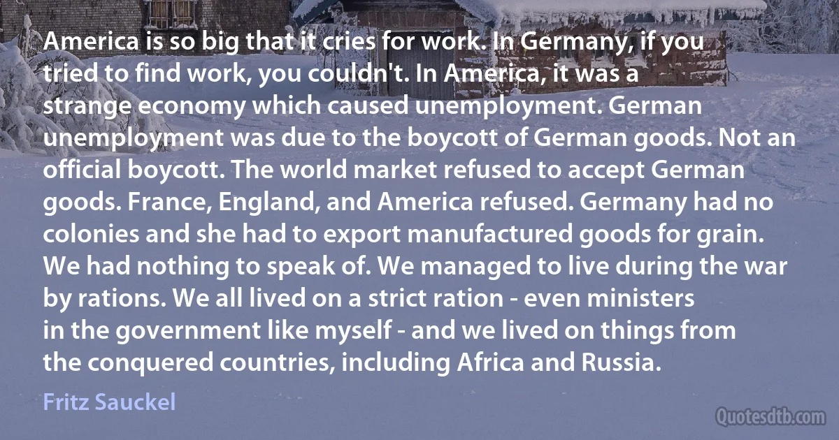 America is so big that it cries for work. In Germany, if you tried to find work, you couldn't. In America, it was a strange economy which caused unemployment. German unemployment was due to the boycott of German goods. Not an official boycott. The world market refused to accept German goods. France, England, and America refused. Germany had no colonies and she had to export manufactured goods for grain. We had nothing to speak of. We managed to live during the war by rations. We all lived on a strict ration - even ministers in the government like myself - and we lived on things from the conquered countries, including Africa and Russia. (Fritz Sauckel)