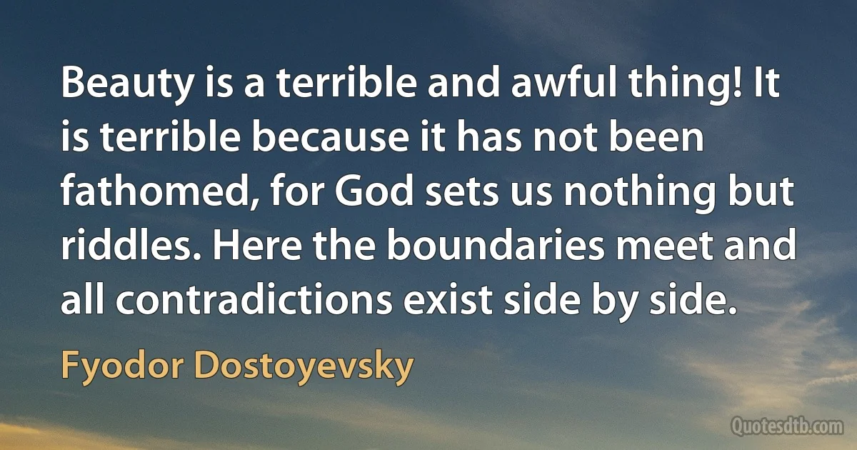 Beauty is a terrible and awful thing! It is terrible because it has not been fathomed, for God sets us nothing but riddles. Here the boundaries meet and all contradictions exist side by side. (Fyodor Dostoyevsky)