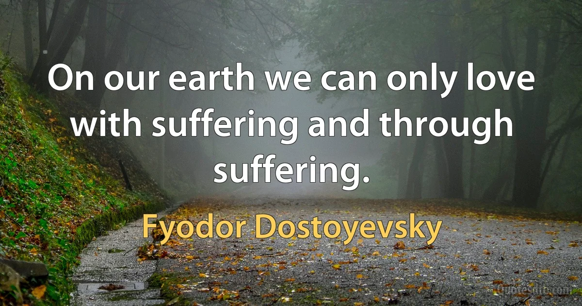 On our earth we can only love with suffering and through suffering. (Fyodor Dostoyevsky)