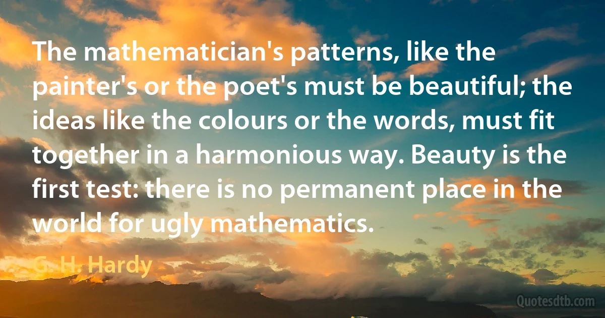 The mathematician's patterns, like the painter's or the poet's must be beautiful; the ideas like the colours or the words, must fit together in a harmonious way. Beauty is the first test: there is no permanent place in the world for ugly mathematics. (G. H. Hardy)