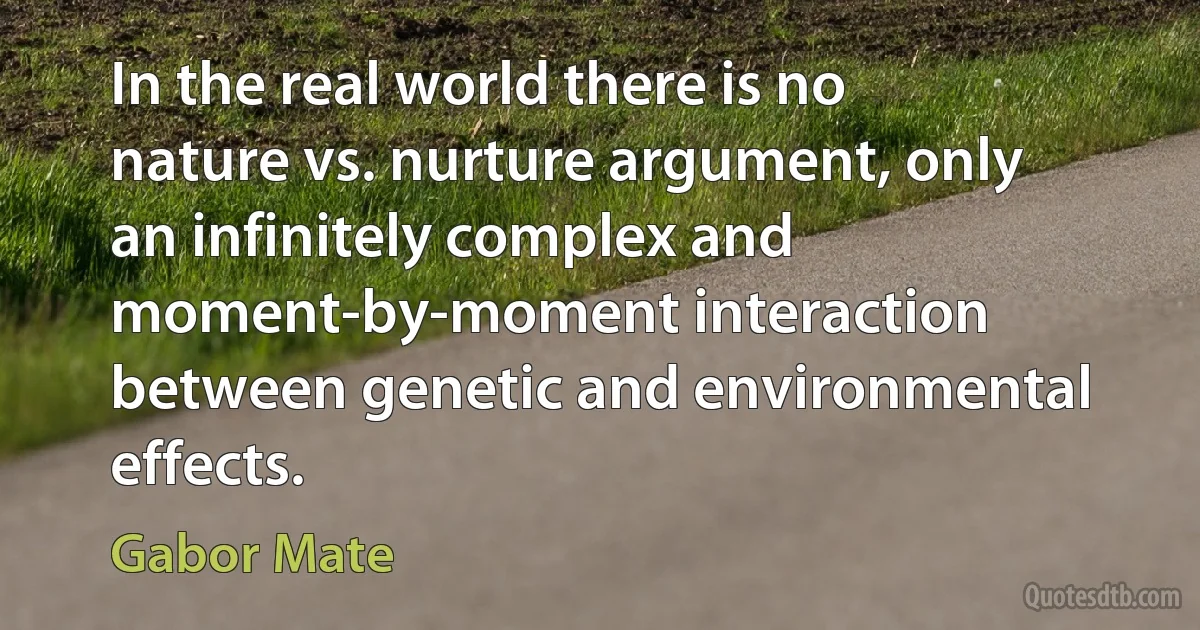 In the real world there is no nature vs. nurture argument, only an infinitely complex and moment-by-moment interaction between genetic and environmental effects. (Gabor Mate)