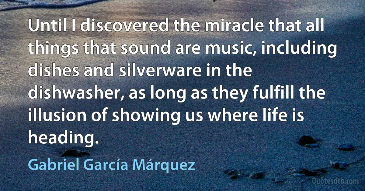 Until I discovered the miracle that all things that sound are music, including dishes and silverware in the dishwasher, as long as they fulfill the illusion of showing us where life is heading. (Gabriel García Márquez)