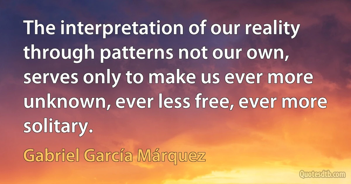 The interpretation of our reality through patterns not our own, serves only to make us ever more unknown, ever less free, ever more solitary. (Gabriel García Márquez)