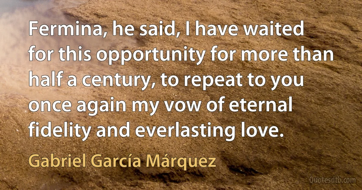 Fermina, he said, I have waited for this opportunity for more than half a century, to repeat to you once again my vow of eternal fidelity and everlasting love. (Gabriel García Márquez)