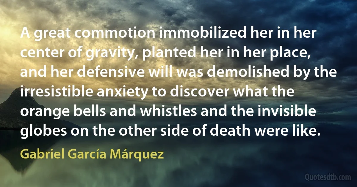 A great commotion immobilized her in her center of gravity, planted her in her place, and her defensive will was demolished by the irresistible anxiety to discover what the orange bells and whistles and the invisible globes on the other side of death were like. (Gabriel García Márquez)