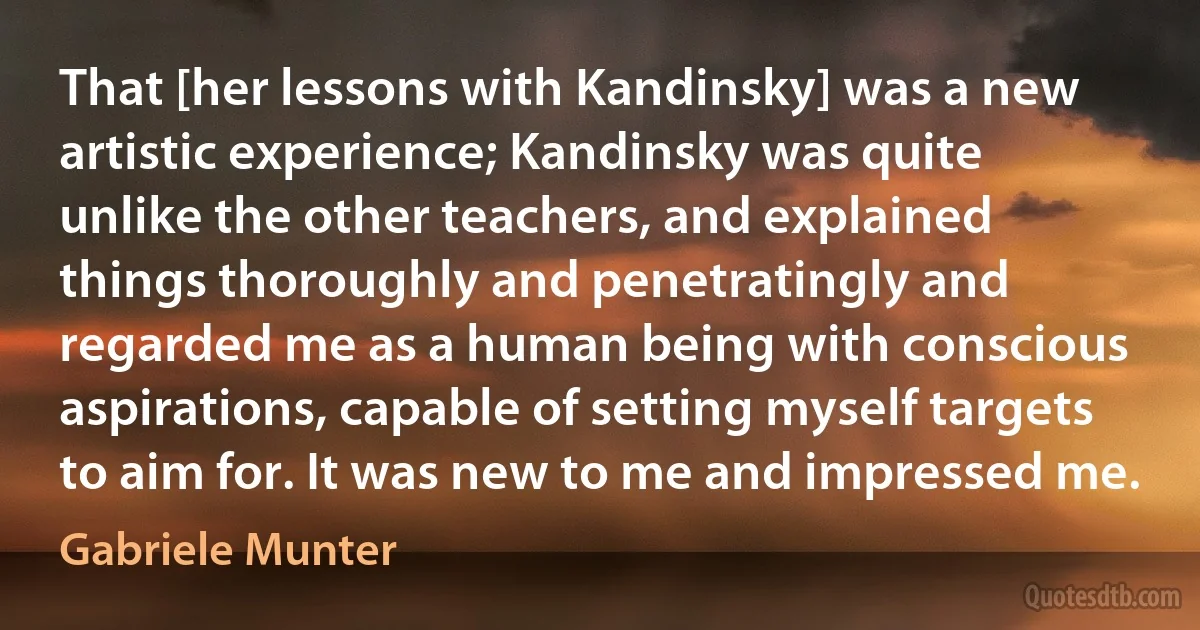 That [her lessons with Kandinsky] was a new artistic experience; Kandinsky was quite unlike the other teachers, and explained things thoroughly and penetratingly and regarded me as a human being with conscious aspirations, capable of setting myself targets to aim for. It was new to me and impressed me. (Gabriele Munter)