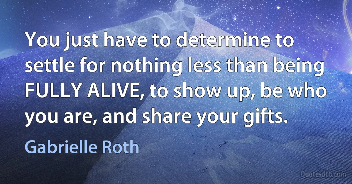 You just have to determine to settle for nothing less than being FULLY ALIVE, to show up, be who you are, and share your gifts. (Gabrielle Roth)