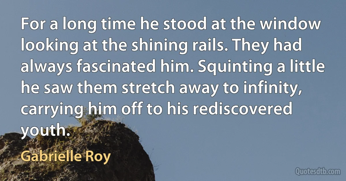 For a long time he stood at the window looking at the shining rails. They had always fascinated him. Squinting a little he saw them stretch away to infinity, carrying him off to his rediscovered youth. (Gabrielle Roy)