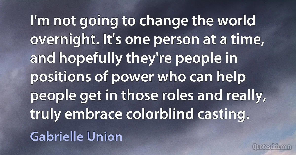 I'm not going to change the world overnight. It's one person at a time, and hopefully they're people in positions of power who can help people get in those roles and really, truly embrace colorblind casting. (Gabrielle Union)