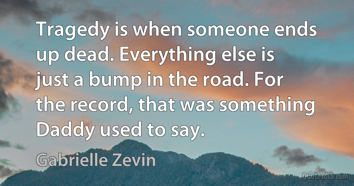 Tragedy is when someone ends up dead. Everything else is just a bump in the road. For the record, that was something Daddy used to say. (Gabrielle Zevin)