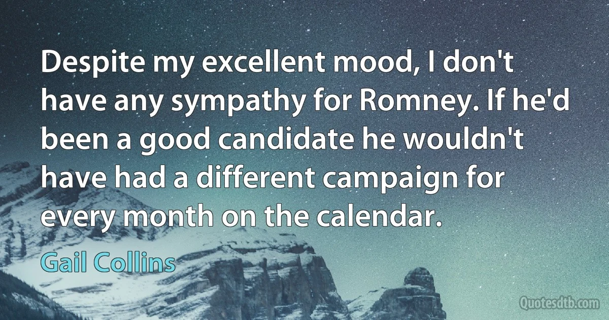 Despite my excellent mood, I don't have any sympathy for Romney. If he'd been a good candidate he wouldn't have had a different campaign for every month on the calendar. (Gail Collins)