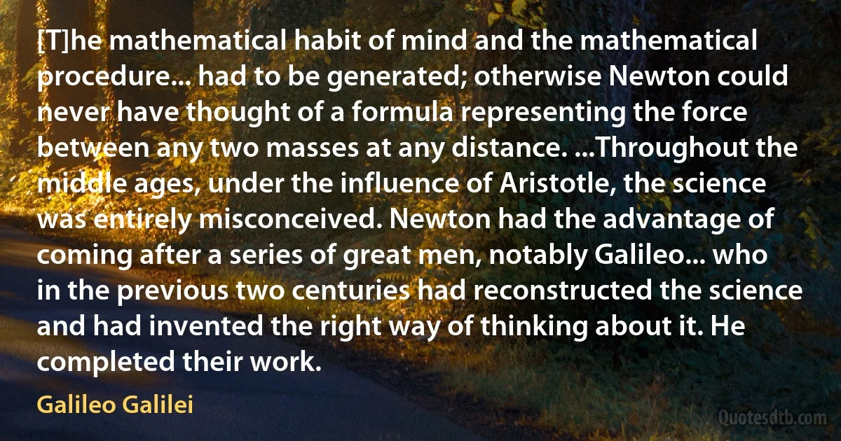 [T]he mathematical habit of mind and the mathematical procedure... had to be generated; otherwise Newton could never have thought of a formula representing the force between any two masses at any distance. ...Throughout the middle ages, under the influence of Aristotle, the science was entirely misconceived. Newton had the advantage of coming after a series of great men, notably Galileo... who in the previous two centuries had reconstructed the science and had invented the right way of thinking about it. He completed their work. (Galileo Galilei)