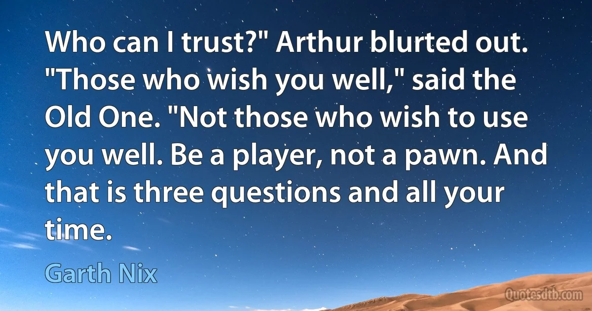 Who can I trust?" Arthur blurted out.
"Those who wish you well," said the Old One. "Not those who wish to use you well. Be a player, not a pawn. And that is three questions and all your time. (Garth Nix)