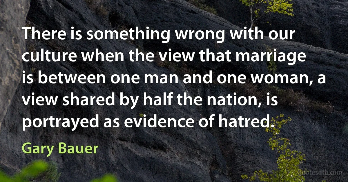 There is something wrong with our culture when the view that marriage is between one man and one woman, a view shared by half the nation, is portrayed as evidence of hatred. (Gary Bauer)