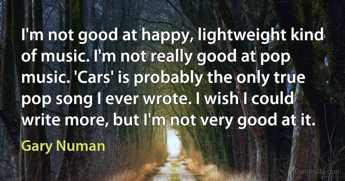 I'm not good at happy, lightweight kind of music. I'm not really good at pop music. 'Cars' is probably the only true pop song I ever wrote. I wish I could write more, but I'm not very good at it. (Gary Numan)