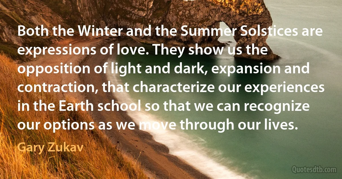 Both the Winter and the Summer Solstices are expressions of love. They show us the opposition of light and dark, expansion and contraction, that characterize our experiences in the Earth school so that we can recognize our options as we move through our lives. (Gary Zukav)