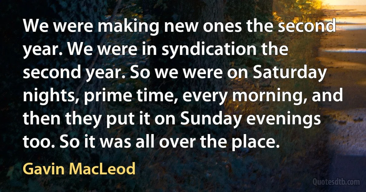 We were making new ones the second year. We were in syndication the second year. So we were on Saturday nights, prime time, every morning, and then they put it on Sunday evenings too. So it was all over the place. (Gavin MacLeod)