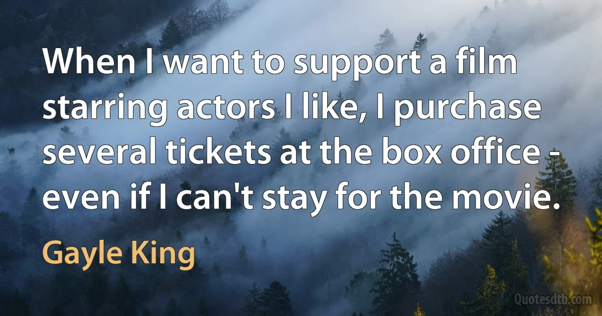 When I want to support a film starring actors I like, I purchase several tickets at the box office - even if I can't stay for the movie. (Gayle King)