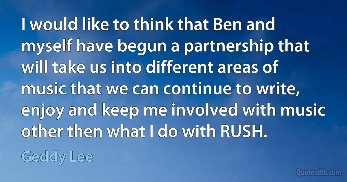 I would like to think that Ben and myself have begun a partnership that will take us into different areas of music that we can continue to write, enjoy and keep me involved with music other then what I do with RUSH. (Geddy Lee)