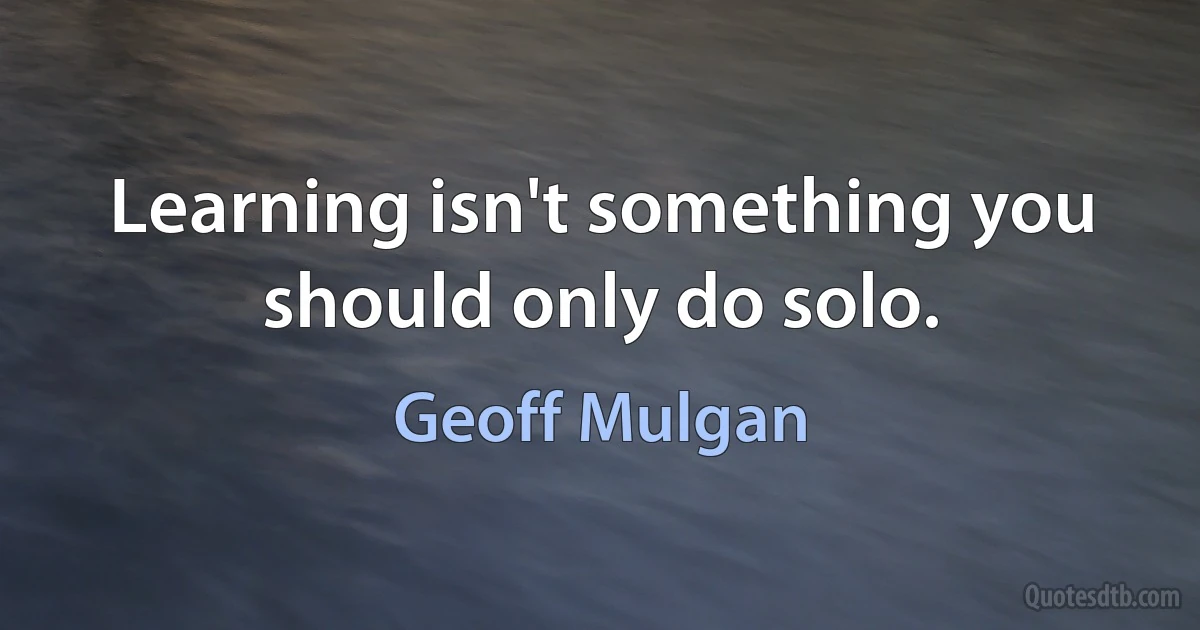 Learning isn't something you should only do solo. (Geoff Mulgan)