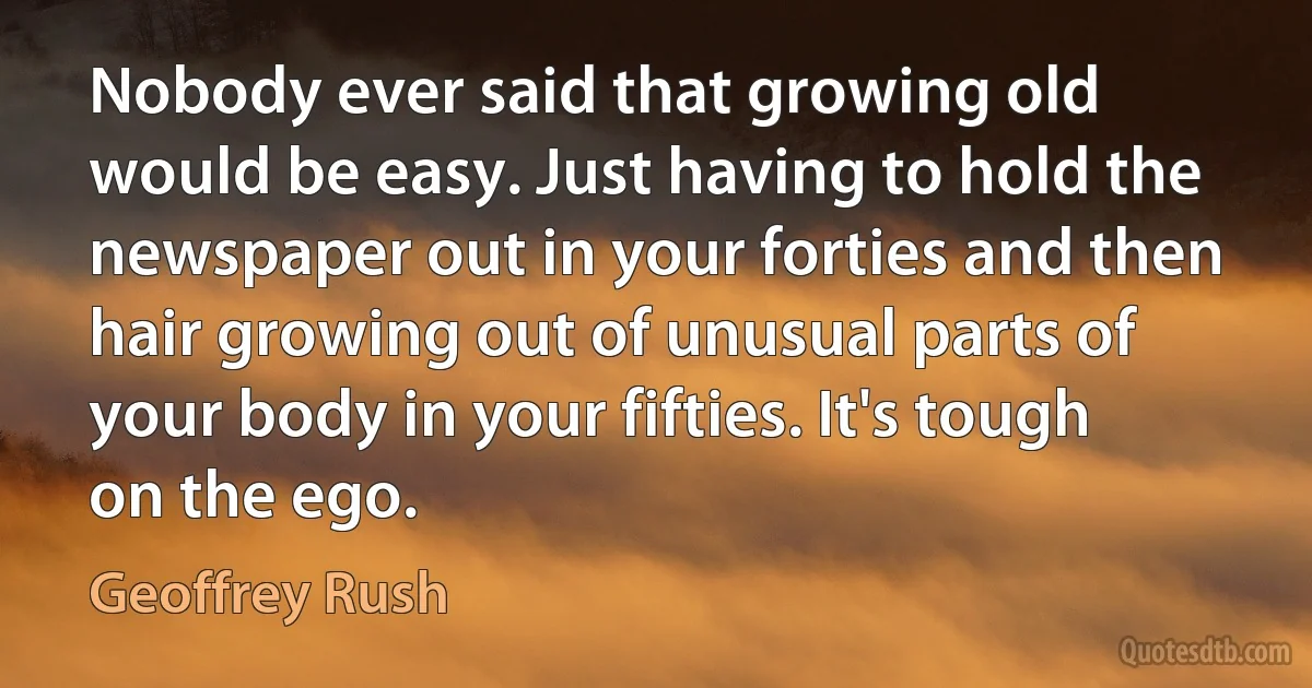 Nobody ever said that growing old would be easy. Just having to hold the newspaper out in your forties and then hair growing out of unusual parts of your body in your fifties. It's tough on the ego. (Geoffrey Rush)