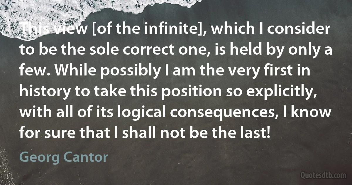 This view [of the infinite], which I consider to be the sole correct one, is held by only a few. While possibly I am the very first in history to take this position so explicitly, with all of its logical consequences, I know for sure that I shall not be the last! (Georg Cantor)