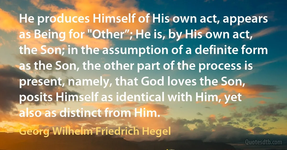 He produces Himself of His own act, appears as Being for "Other”; He is, by His own act, the Son; in the assumption of a definite form as the Son, the other part of the process is present, namely, that God loves the Son, posits Himself as identical with Him, yet also as distinct from Him. (Georg Wilhelm Friedrich Hegel)