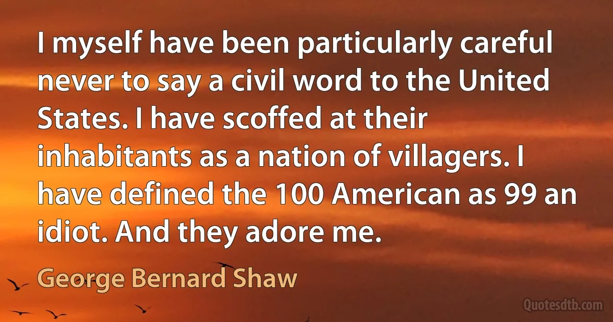 I myself have been particularly careful never to say a civil word to the United States. I have scoffed at their inhabitants as a nation of villagers. I have defined the 100 American as 99 an idiot. And they adore me. (George Bernard Shaw)