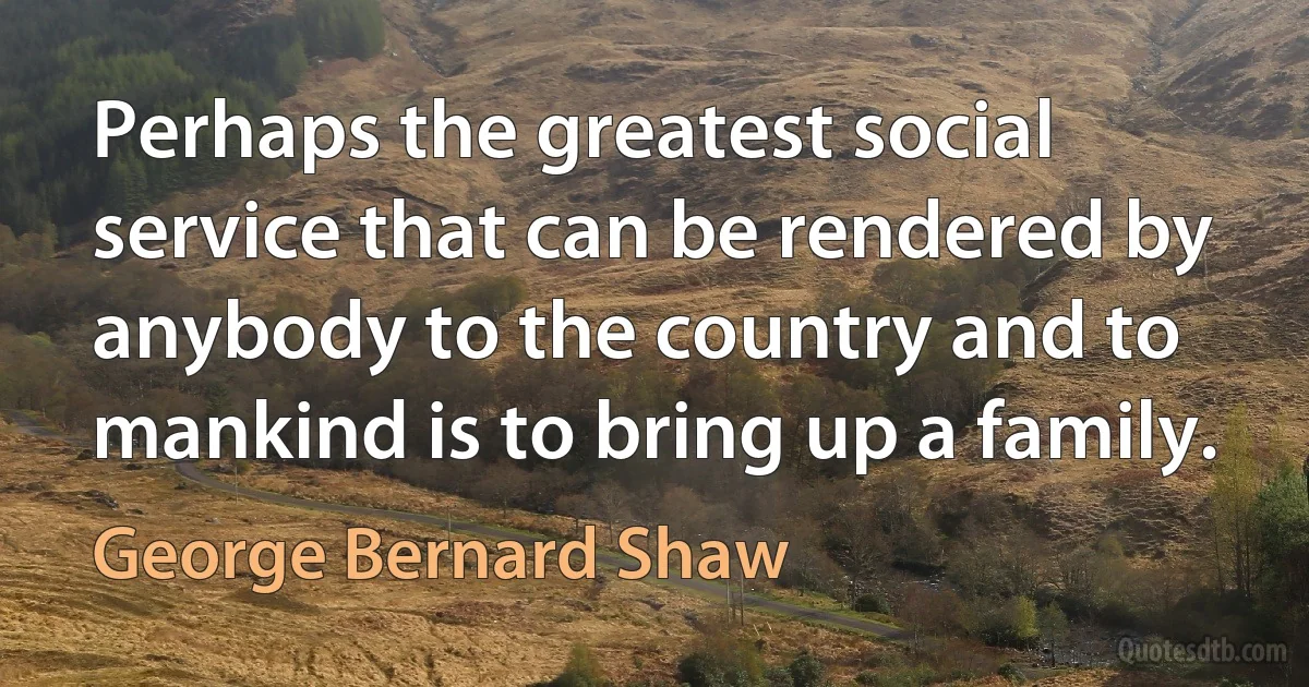 Perhaps the greatest social service that can be rendered by anybody to the country and to mankind is to bring up a family. (George Bernard Shaw)