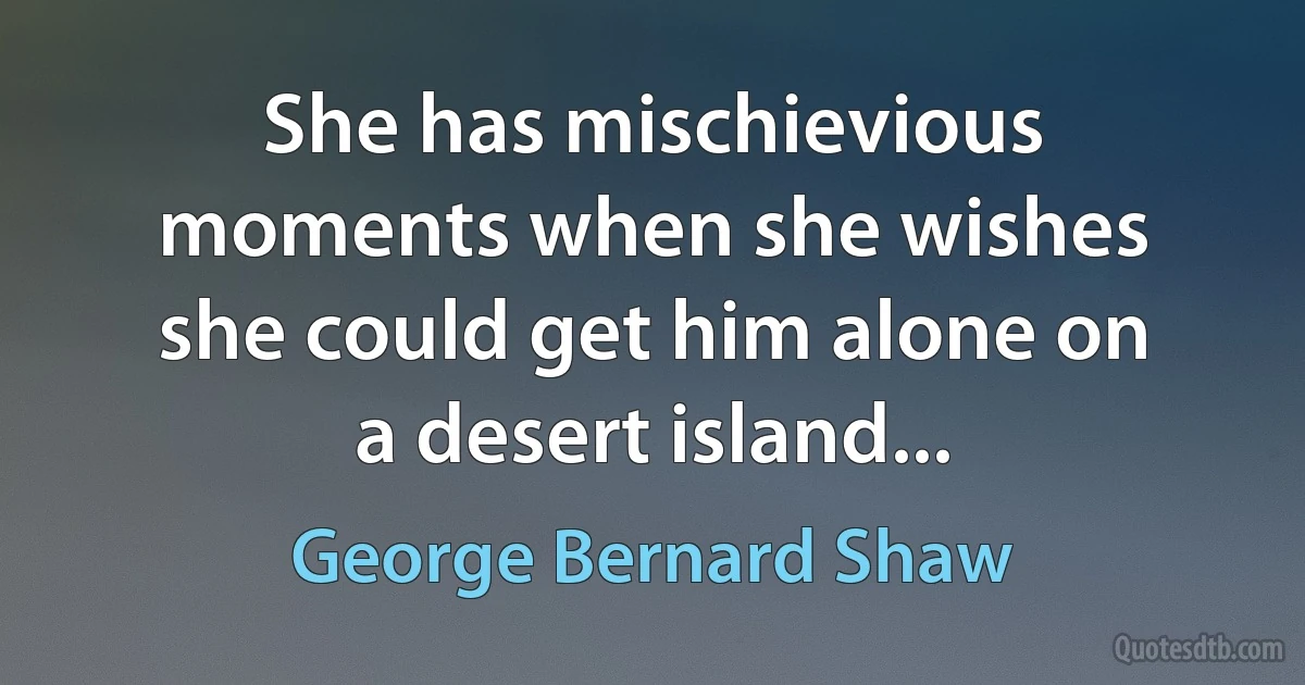 She has mischievious moments when she wishes she could get him alone on a desert island... (George Bernard Shaw)