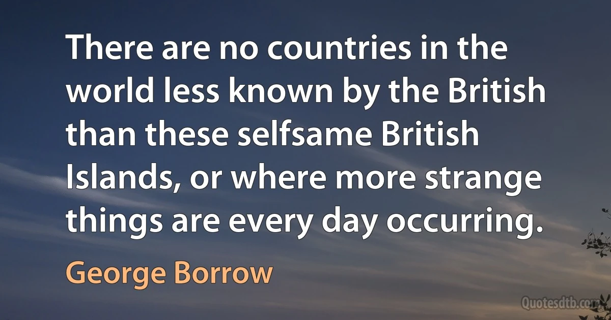 There are no countries in the world less known by the British than these selfsame British Islands, or where more strange things are every day occurring. (George Borrow)