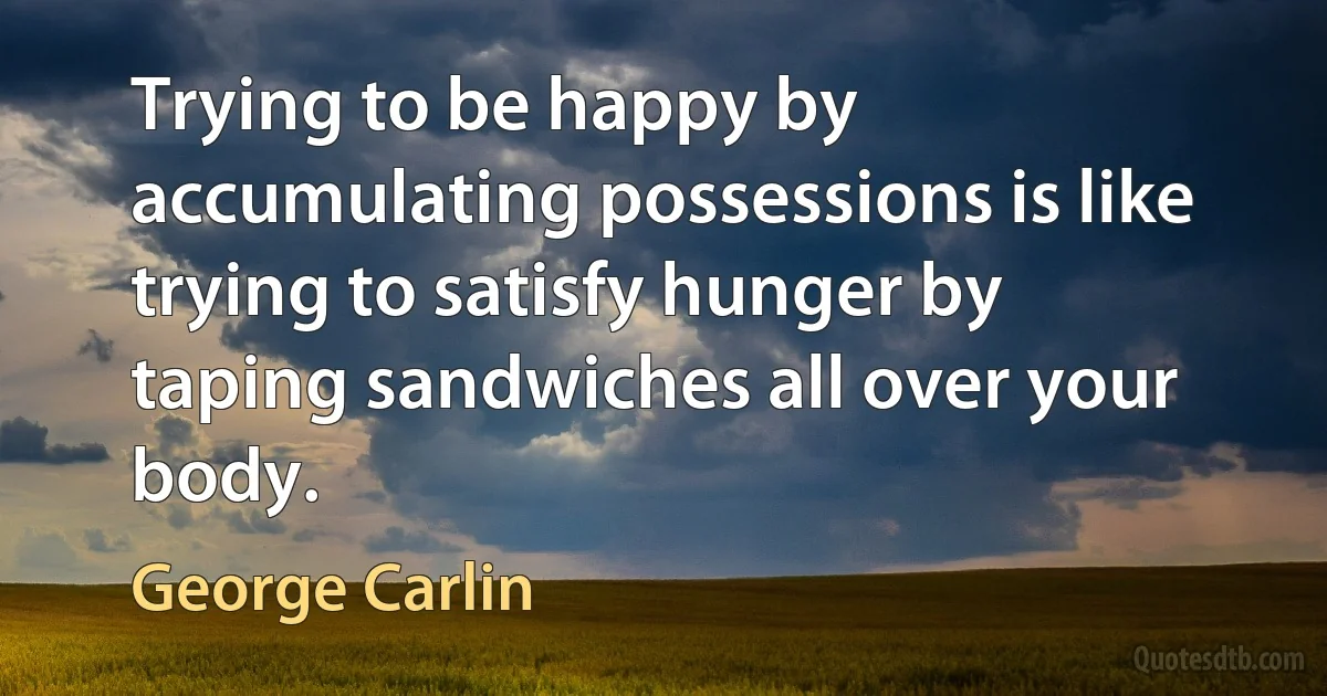 Trying to be happy by accumulating possessions is like trying to satisfy hunger by taping sandwiches all over your body. (George Carlin)