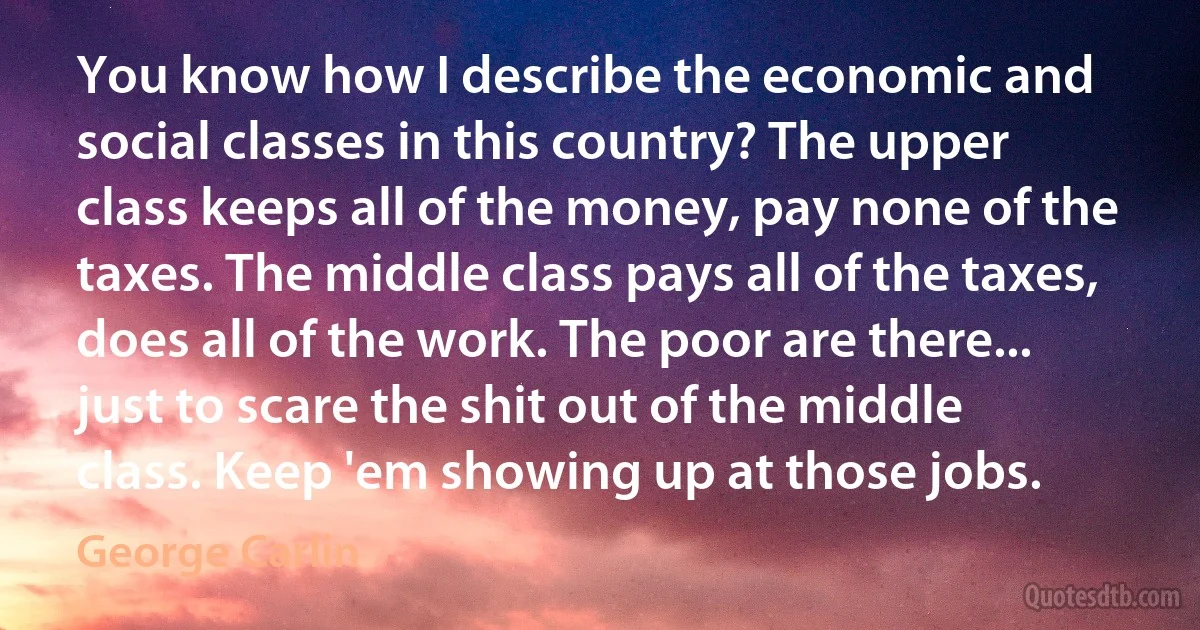 You know how I describe the economic and social classes in this country? The upper class keeps all of the money, pay none of the taxes. The middle class pays all of the taxes, does all of the work. The poor are there... just to scare the shit out of the middle class. Keep 'em showing up at those jobs. (George Carlin)