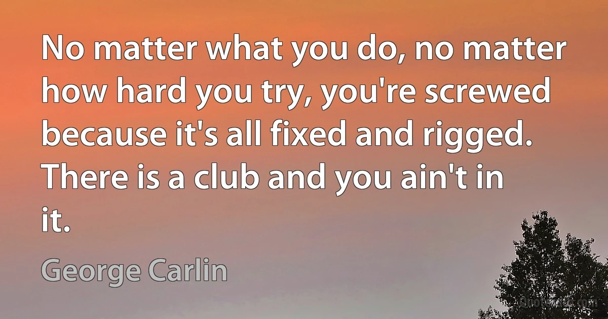 No matter what you do, no matter how hard you try, you're screwed because it's all fixed and rigged. There is a club and you ain't in it. (George Carlin)