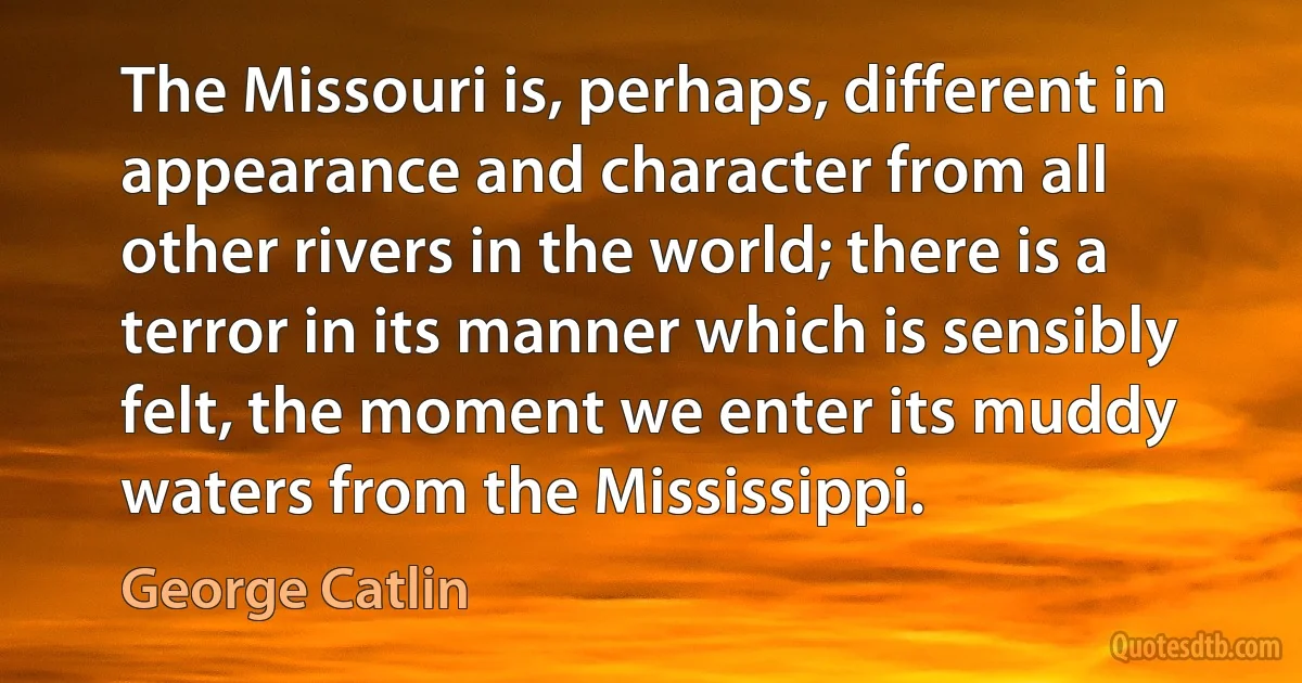 The Missouri is, perhaps, different in appearance and character from all other rivers in the world; there is a terror in its manner which is sensibly felt, the moment we enter its muddy waters from the Mississippi. (George Catlin)