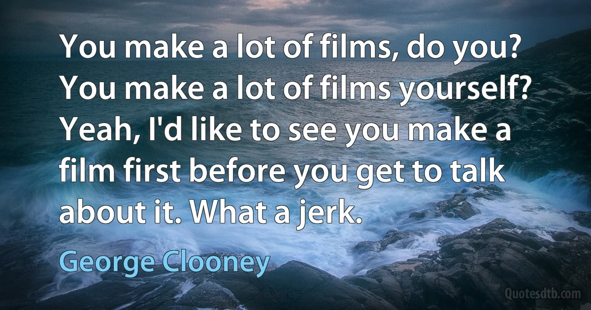 You make a lot of films, do you? You make a lot of films yourself? Yeah, I'd like to see you make a film first before you get to talk about it. What a jerk. (George Clooney)