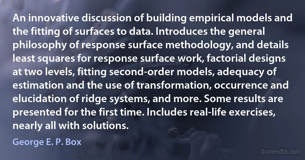 An innovative discussion of building empirical models and the fitting of surfaces to data. Introduces the general philosophy of response surface methodology, and details least squares for response surface work, factorial designs at two levels, fitting second-order models, adequacy of estimation and the use of transformation, occurrence and elucidation of ridge systems, and more. Some results are presented for the first time. Includes real-life exercises, nearly all with solutions. (George E. P. Box)