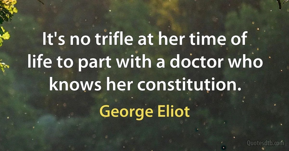 It's no trifle at her time of life to part with a doctor who knows her constitution. (George Eliot)