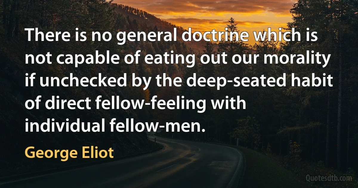 There is no general doctrine which is not capable of eating out our morality if unchecked by the deep-seated habit of direct fellow-feeling with individual fellow-men. (George Eliot)