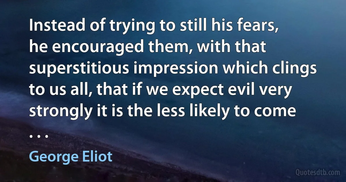 Instead of trying to still his fears, he encouraged them, with that superstitious impression which clings to us all, that if we expect evil very strongly it is the less likely to come . . . (George Eliot)