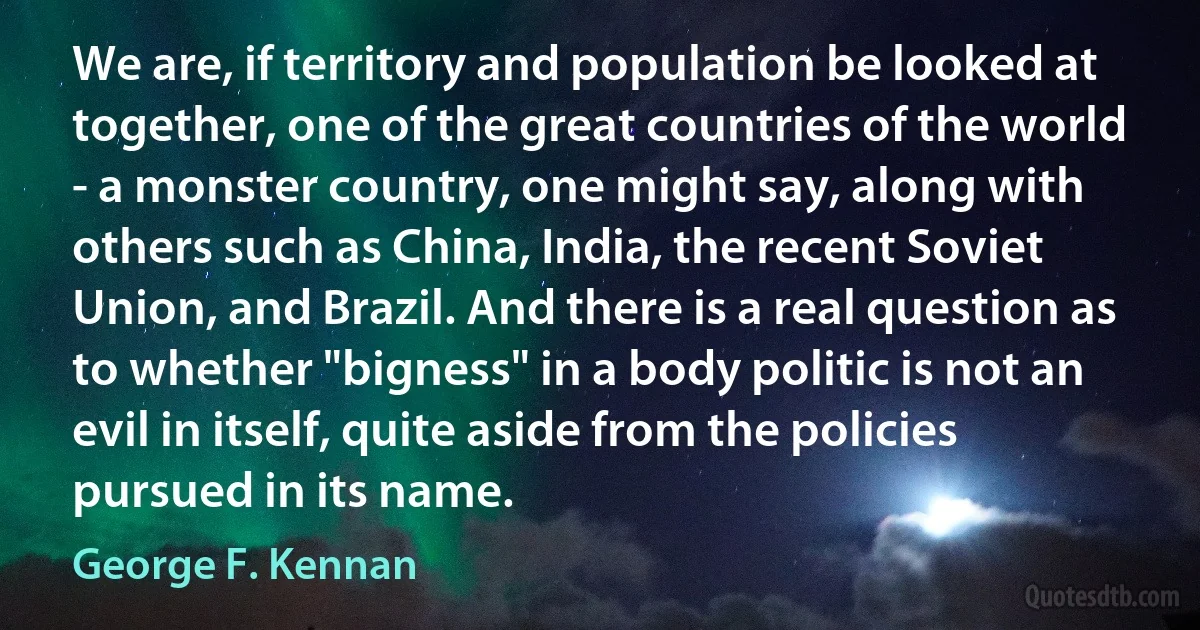 We are, if territory and population be looked at together, one of the great countries of the world - a monster country, one might say, along with others such as China, India, the recent Soviet Union, and Brazil. And there is a real question as to whether "bigness" in a body politic is not an evil in itself, quite aside from the policies pursued in its name. (George F. Kennan)