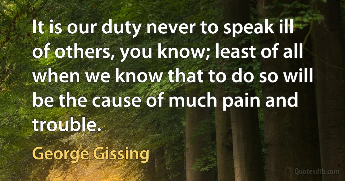 It is our duty never to speak ill of others, you know; least of all when we know that to do so will be the cause of much pain and trouble. (George Gissing)