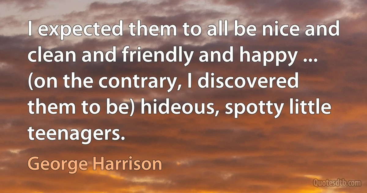 I expected them to all be nice and clean and friendly and happy ... (on the contrary, I discovered them to be) hideous, spotty little teenagers. (George Harrison)