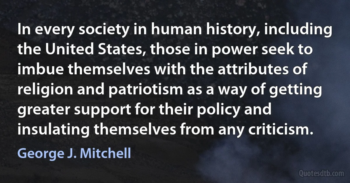 In every society in human history, including the United States, those in power seek to imbue themselves with the attributes of religion and patriotism as a way of getting greater support for their policy and insulating themselves from any criticism. (George J. Mitchell)