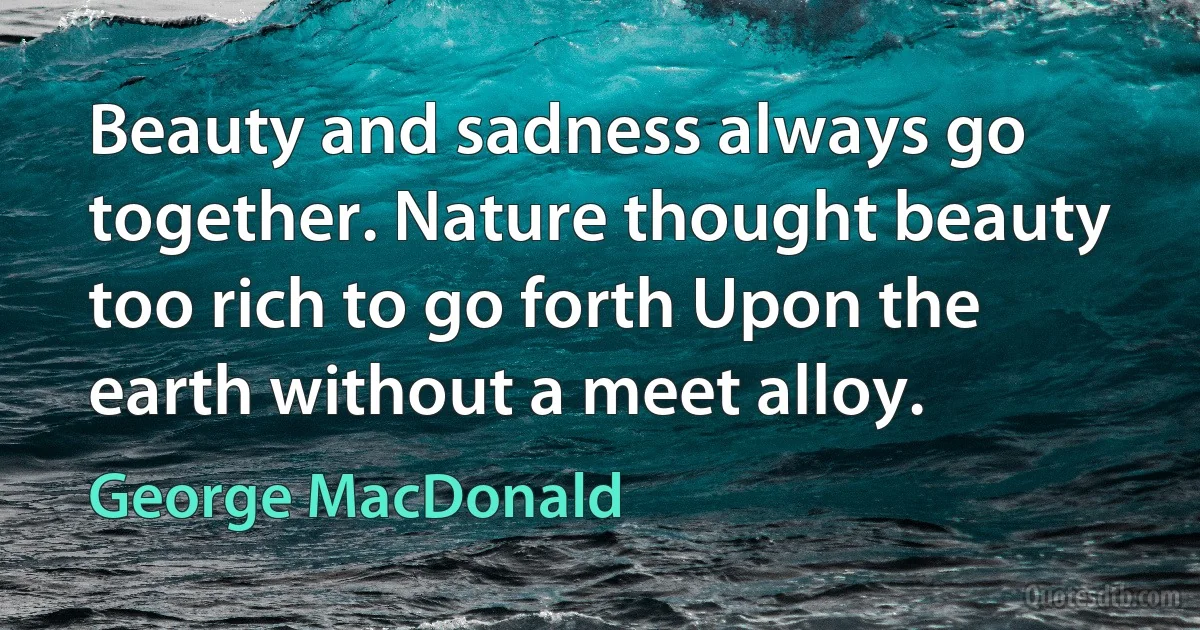 Beauty and sadness always go together. Nature thought beauty too rich to go forth Upon the earth without a meet alloy. (George MacDonald)